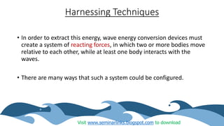 Harnessing Techniques
• In order to extract this energy, wave energy conversion devices must
create a system of reacting forces, in which two or more bodies move
relative to each other, while at least one body interacts with the
waves.
• There are many ways that such a system could be configured.
Visit www.seminarlinks.blogspot.com to download
 