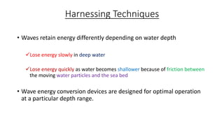 Harnessing Techniques
• Waves retain energy differently depending on water depth
Lose energy slowly in deep water
Lose energy quickly as water becomes shallower because of friction between
the moving water particles and the sea bed
• Wave energy conversion devices are designed for optimal operation
at a particular depth range.
 