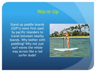 Warm Up
Stand up paddle boards
(SUP’s) were first used
by pacific islanders to
travel between nearby
islands. Why bother with
paddling? Why not just
surf waves the whole
way across like a rad
surfer dude?
 