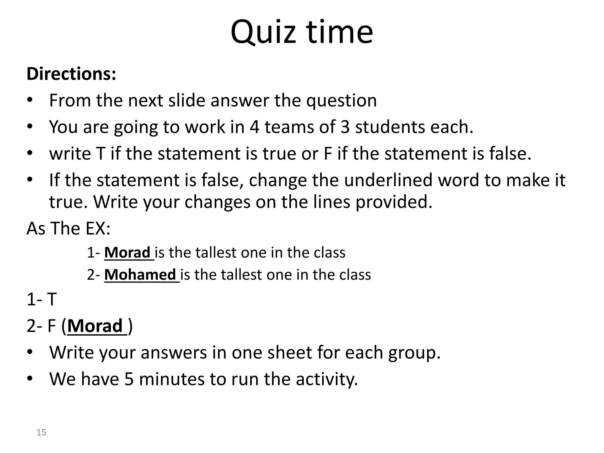 Quiz time
Directions:
• From the next slide answer the question
• You are going to work in 4 teams of 3 students each.
• write T if the statement is true or F if the statement is false.
• If the statement is false, change the underlined word to make it
true. Write your changes on the lines provided.
As The EX:
1- Morad is the tallest one in the class
2- Mohamed is the tallest one in the class
1- T
2- F (Morad )
• Write your answers in one sheet for each group.
• We have 5 minutes to run the activity.
15
 