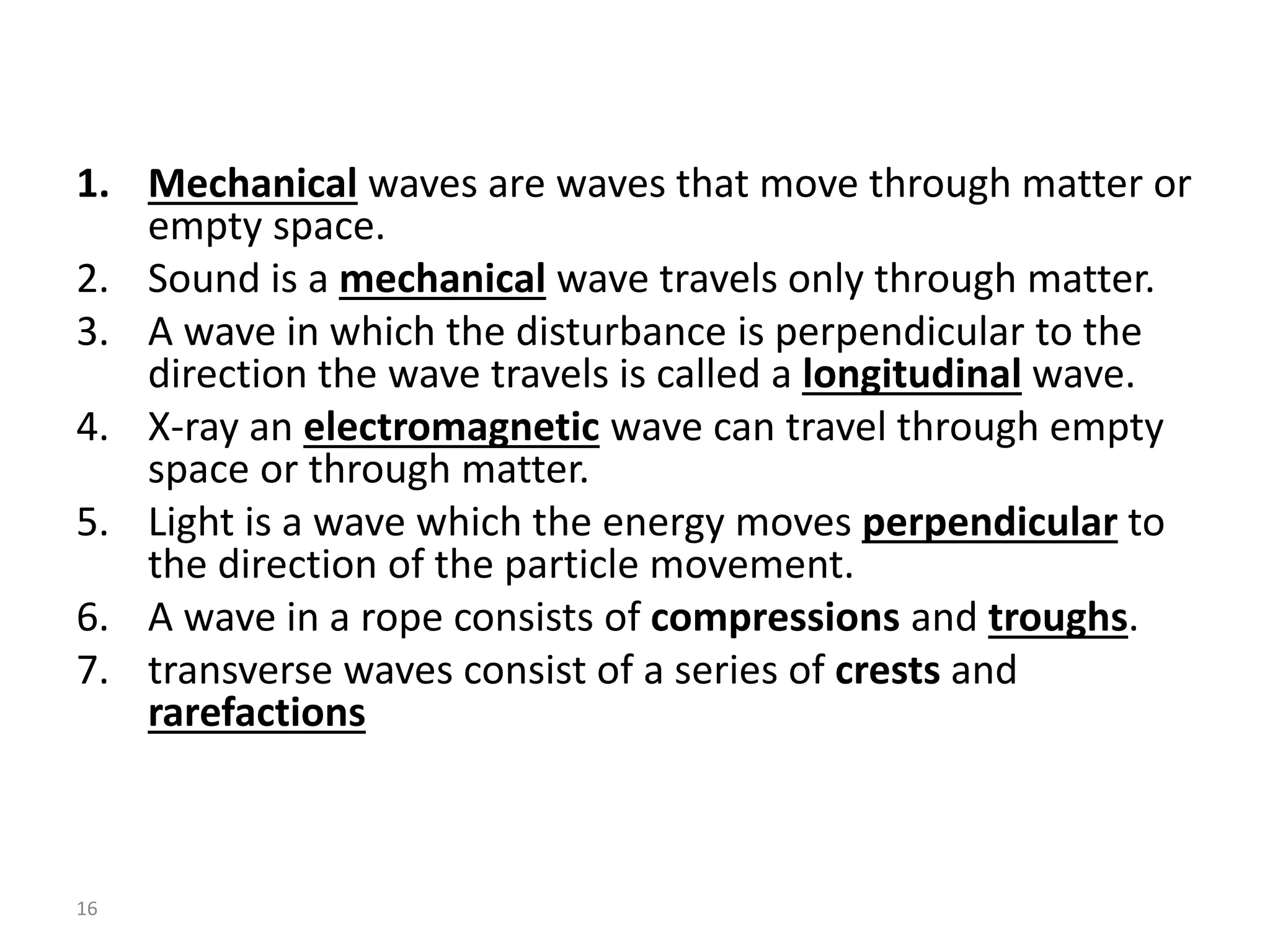 1. Mechanical waves are waves that move through matter or
empty space.
2. Sound is a mechanical wave travels only through matter.
3. A wave in which the disturbance is perpendicular to the
direction the wave travels is called a longitudinal wave.
4. X-ray an electromagnetic wave can travel through empty
space or through matter.
5. Light is a wave which the energy moves perpendicular to
the direction of the particle movement.
6. A wave in a rope consists of compressions and troughs.
7. transverse waves consist of a series of crests and
rarefactions
16
 