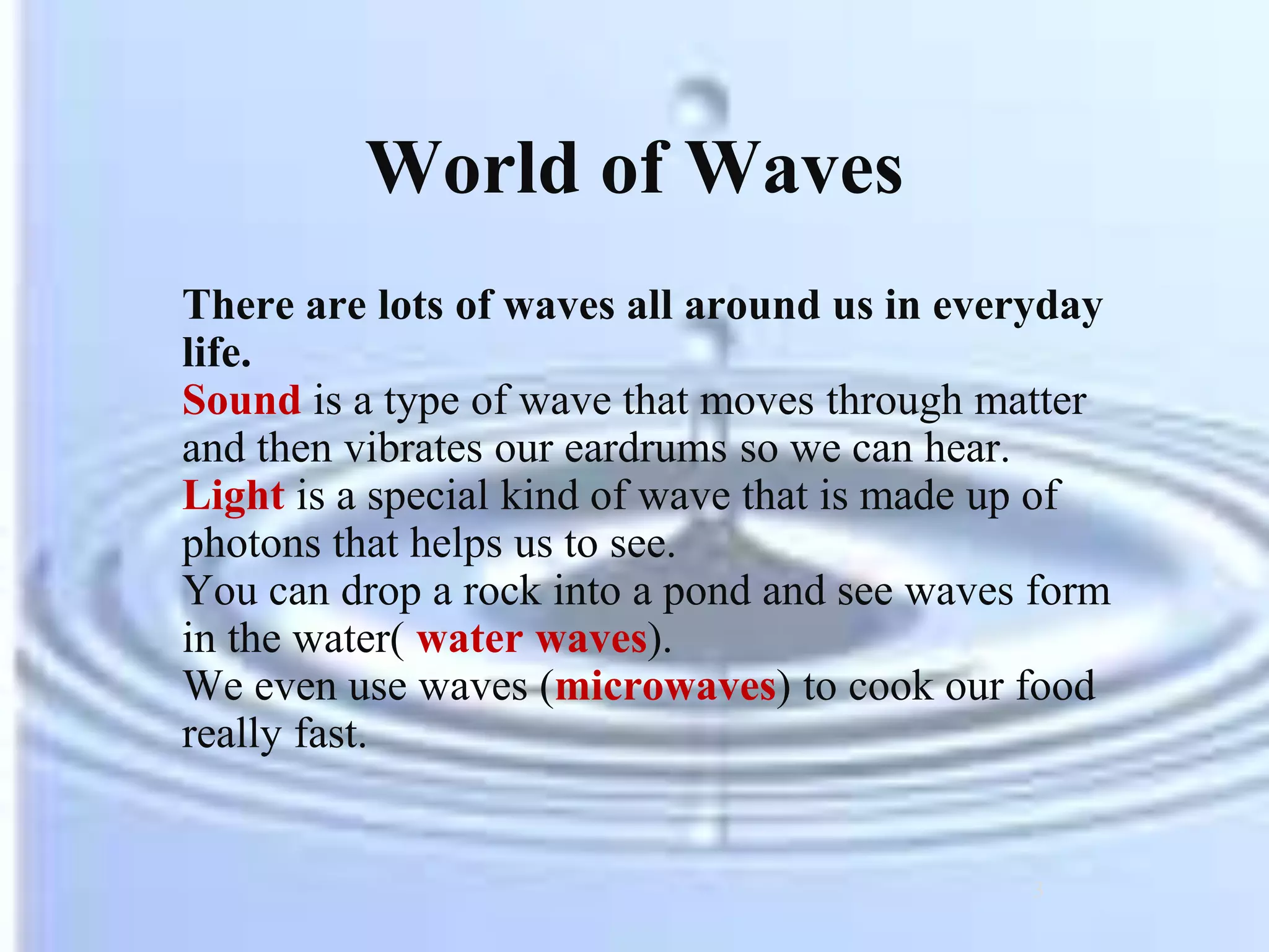 World of Waves
There are lots of waves all around us in everyday
life.
Sound is a type of wave that moves through matter
and then vibrates our eardrums so we can hear.
Light is a special kind of wave that is made up of
photons that helps us to see.
You can drop a rock into a pond and see waves form
in the water( water waves).
We even use waves (microwaves) to cook our food
really fast.
3
 