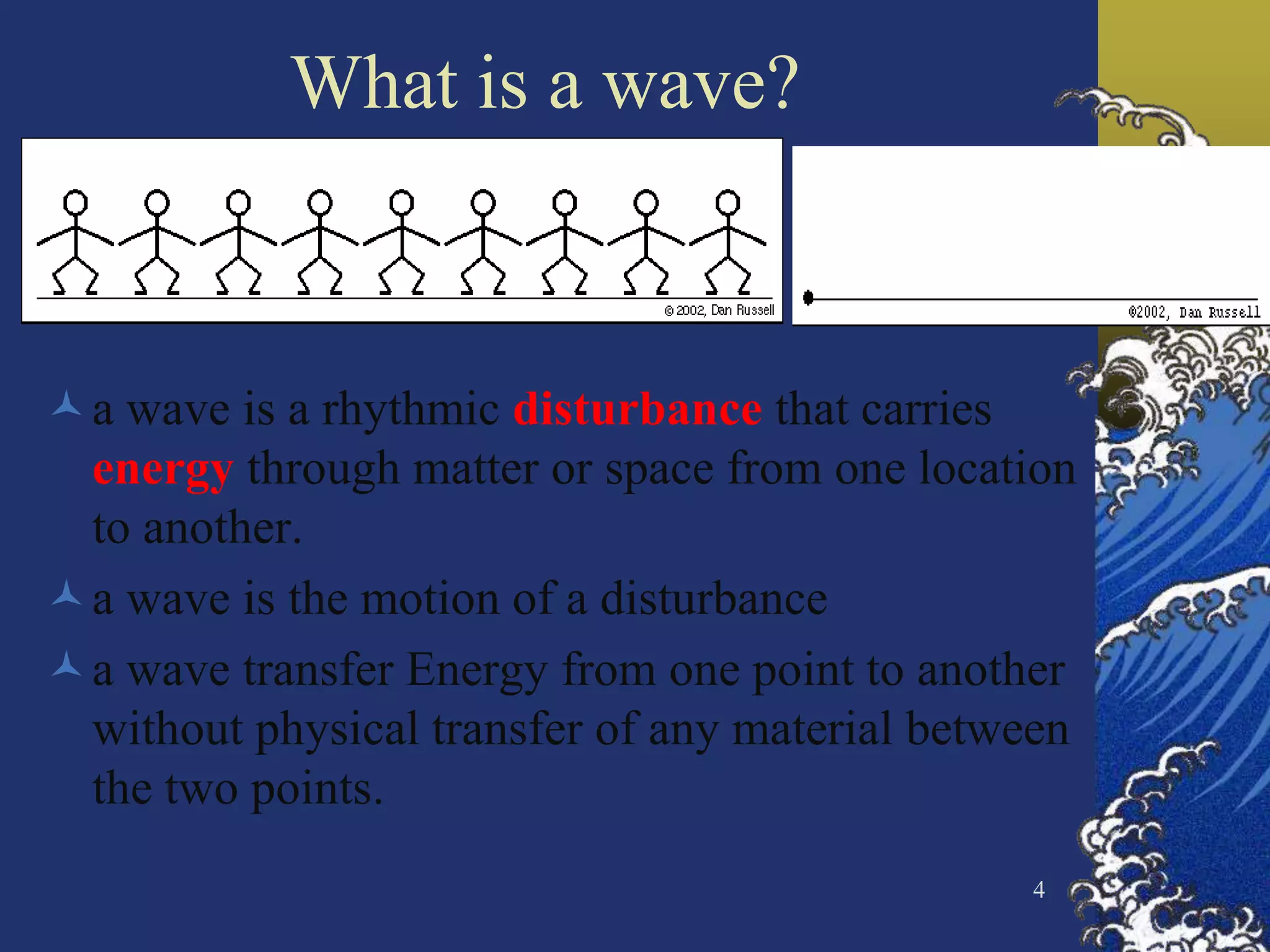 4
What is a wave?
a wave is a rhythmic disturbance that carries
energy through matter or space from one location
to another.
a wave is the motion of a disturbance
a wave transfer Energy from one point to another
without physical transfer of any material between
the two points.
 