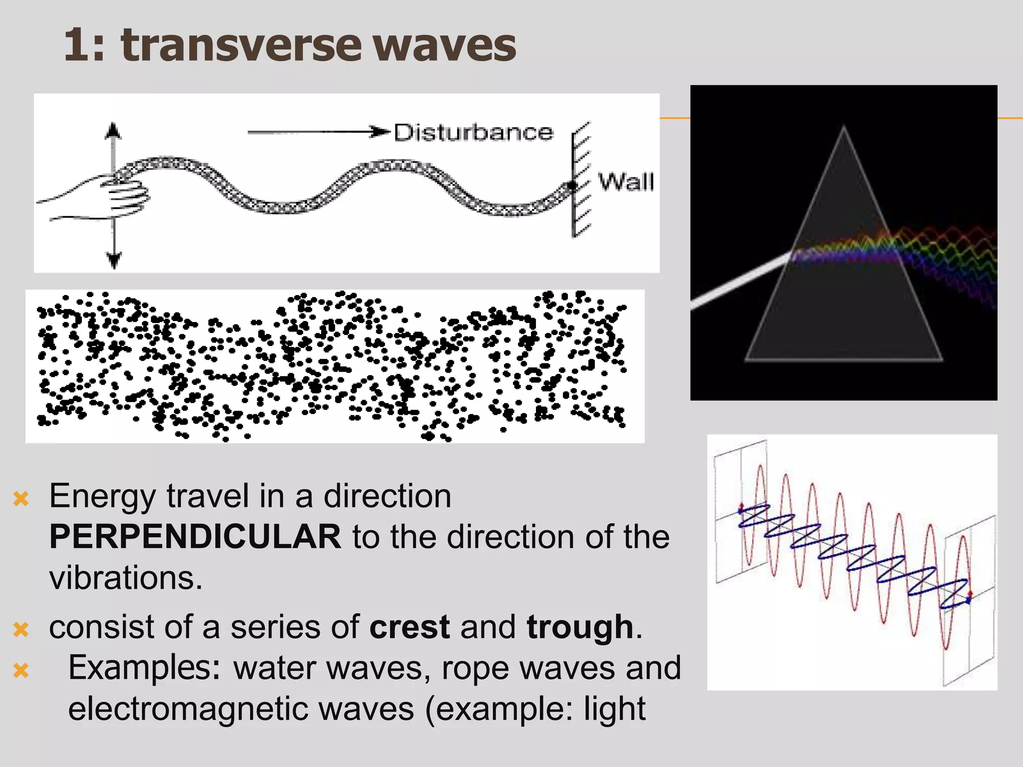1: transverse waves
 Energy travel in a direction
PERPENDICULAR to the direction of the
vibrations.
 consist of a series of crest and trough.
 Examples: water waves, rope waves and
electromagnetic waves (example: light
 