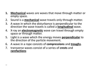 1. Mechanical waves are waves that move through matter or
empty space.
2. Sound is a mechanical wave travels only through matter.
3. A wave in which the disturbance is perpendicular to the
direction the wave travels is called a longitudinal wave.
4. X-ray an electromagnetic wave can travel through empty
space or through matter.
5. Light is a wave which the energy moves perpendicular to
the direction of the particle movement.
6. A wave in a rope consists of compressions and troughs.
7. transverse waves consist of a series of crests and
rarefactions
16
 