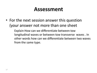 Assessment
• For the next session answer this question
(your answer not more than one sheet
Explain How can we differentiate between tow
longitudinal waves or between tow transverse waves . In
other words how can we differentiate between two waves
from the same type.
17
 