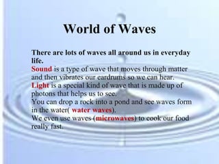 World of Waves
There are lots of waves all around us in everyday
life.
Sound is a type of wave that moves through matter
and then vibrates our eardrums so we can hear.
Light is a special kind of wave that is made up of
photons that helps us to see.
You can drop a rock into a pond and see waves form
in the water( water waves).
We even use waves (microwaves) to cook our food
really fast.
3
 