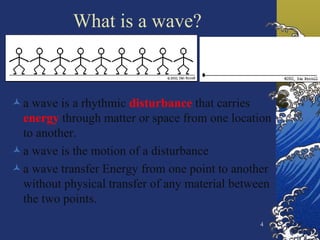 4
What is a wave?
a wave is a rhythmic disturbance that carries
energy through matter or space from one location
to another.
a wave is the motion of a disturbance
a wave transfer Energy from one point to another
without physical transfer of any material between
the two points.
 