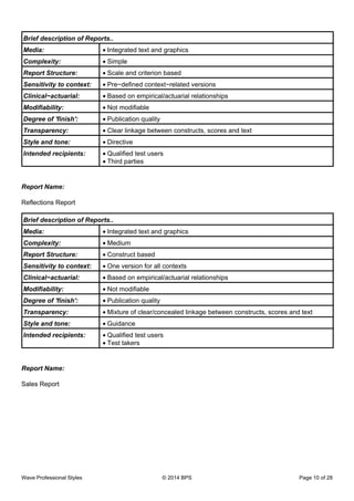 Brief description of Reports..
Media: Integrated text and graphics•
Complexity: Simple•
Report Structure: Scale and criterion based•
Sensitivity to context: Pre−defined context−related versions•
Clinical−actuarial: Based on empirical/actuarial relationships•
Modifiability: Not modifiable•
Degree of 'finish': Publication quality•
Transparency: Clear linkage between constructs, scores and text•
Style and tone: Directive•
Intended recipients: Qualified test users•
Third parties•
Report Name:
Reflections Report
Brief description of Reports..
Media: Integrated text and graphics•
Complexity: Medium•
Report Structure: Construct based•
Sensitivity to context: One version for all contexts•
Clinical−actuarial: Based on empirical/actuarial relationships•
Modifiability: Not modifiable•
Degree of 'finish': Publication quality•
Transparency: Mixture of clear/concealed linkage between constructs, scores and text•
Style and tone: Guidance•
Intended recipients: Qualified test users•
Test takers•
Report Name:
Sales Report
Wave Professional Styles © 2014 BPS Page 10 of 28
 