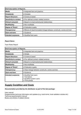 Brief description of Reports..
Media: Integrated text and graphics•
Complexity: Complex•
Report Structure: Construct based•
Sensitivity to context: Pre−defined context−related versions•
Clinical−actuarial: Based on empirical/actuarial relationships•
Modifiability: Not modifiable•
Degree of 'finish': Publication quality•
Transparency: Mixture of clear/concealed linkage between constructs, scores and text•
Style and tone: Guidance•
Intended recipients: Qualified test users•
Report Name:
Team Roles Report
Brief description of Reports..
Media: Integrated text and graphics•
Complexity: Simple•
Report Structure: Construct based•
Sensitivity to context: Pre−defined context−related versions•
Clinical−actuarial: Based on empirical/actuarial relationships•
Modifiability: Not modifiable•
Degree of 'finish': Publication quality•
Transparency: Clear linkage between constructs, scores and text•
Style and tone: Guidance•
Intended recipients: Qualified test users•
Test takers•
Qualified system users•
Third parties•
Supply Condition and Costs
Documentation provided by the distributor as part of the test package:
User manual
Supplementary technical information and updates (e.g. local norms, local validation studies etc)
Technical (psychometric) manual
Books and articles of related interest
Wave Professional Styles © 2014 BPS Page 11 of 28
 