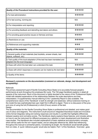 Quality of the Procedural instructions provided for the user:
i) For test administration:
ii) For test scoring, norming etc: N/A
iii) For interpretation and reporting:
iv) For providing feedback and debriefing test takers and others:
v) For providing good practice issues on fairness and bias:
vi) Restrictions on use:
vii) References and supporting materials:
Quality of the materials:
i) General quality of test materials (test booklets, answer sheets, test
objects, software, etc):
ii) Test quality of the local adaptation (if the test has been translated and
adapted into the local language):
N/A
iii) Ease with which the test taker can understand the task:
iv) Ease with which responses or answers can be made by the test taker:
v) Quality of the items:
Reviewer's comments on the documentation (comment on rationale, design, test development and
acceptability):
Rationale
The primary assessment goal of Saville Consulting Wave Styles is to accurately forecast people’s
performance at work throughout the employee life−cycle. The 744 page Handbook explains in detail all
aspects of the instrument. Much of the document is rightly devoted to the nature of the ‘Professional Styles’
model with detailed explanations of the relationships between the scale descriptions and their
interpretation. A supplementary manual referring to the ‘Leadership Report is also available. The
comprehensive nature of the ‘Handbook’ is both its strength and weakness: without extensive training on
the model the less sophisticated test user might find it difficult to digest. There is no discussion of the pros
and cons of using the full (Professional) or short (Focus) version of the test.
Design
The documentation for the Saville Consulting Wave Styles is professional and detailed, and makes good
use of colour and diagrams. The instrument is built around an integrated theoretical model and innovative
online format integrates rating and ranking responses and results in a profile that highlights differences
between ipsative and normative scores. The Handbook clearly explains these features, and includes advice
on how to use the instrument for different purposes (e.g. selection or team development) and illustrative
case studies. The Handbook also includes explanations of basic statistical and psychometric concepts,
which will be useful for the non−expert reader, and an adequate reference list, albeit that referencing
throughout the manual is somewhat patchy. Considering its length, the Handbook would benefit greatly
from an index. A ‘quick−reference guide’ would also be helpful. Part 1 of the Handbook, ‘Overview’, goes
Wave Professional Styles © 2014 BPS Page 14 of 28
 