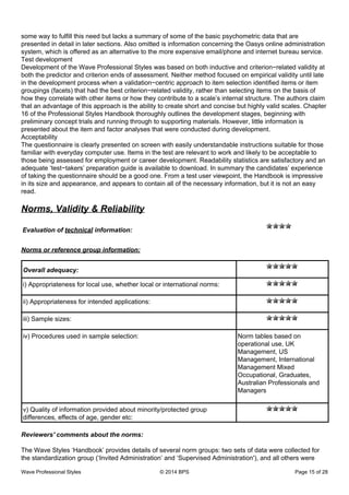 some way to fulfill this need but lacks a summary of some of the basic psychometric data that are
presented in detail in later sections. Also omitted is information concerning the Oasys online administration
system, which is offered as an alternative to the more expensive email/phone and internet bureau service.
Test development
Development of the Wave Professional Styles was based on both inductive and criterion−related validity at
both the predictor and criterion ends of assessment. Neither method focused on empirical validity until late
in the development process when a validation−centric approach to item selection identified items or item
groupings (facets) that had the best criterion−related validity, rather than selecting items on the basis of
how they correlate with other items or how they contribute to a scale’s internal structure. The authors claim
that an advantage of this approach is the ability to create short and concise but highly valid scales. Chapter
16 of the Professional Styles Handbook thoroughly outlines the development stages, beginning with
preliminary concept trials and running through to supporting materials. However, little information is
presented about the item and factor analyses that were conducted during development.
Acceptability
The questionnaire is clearly presented on screen with easily understandable instructions suitable for those
familiar with everyday computer use. Items in the test are relevant to work and likely to be acceptable to
those being assessed for employment or career development. Readability statistics are satisfactory and an
adequate ‘test−takers’ preparation guide is available to download. In summary the candidates’ experience
of taking the questionnaire should be a good one. From a test user viewpoint, the Handbook is impressive
in its size and appearance, and appears to contain all of the necessary information, but it is not an easy
read.
Norms, Validity & Reliability
Evaluation of technical information:
Norms or reference group information:
Overall adequacy:
i) Appropriateness for local use, whether local or international norms:
ii) Appropriateness for intended applications:
iii) Sample sizes:
iv) Procedures used in sample selection: Norm tables based on
operational use, UK
Management, US
Management, International
Management Mixed
Occupational, Graduates,
Australian Professionals and
Managers
v) Quality of information provided about minority/protected group
differences, effects of age, gender etc:
Reviewers' comments about the norms:
The Wave Styles ‘Handbook’ provides details of several norm groups: two sets of data were collected for
the standardization group (‘Invited Administration’ and ‘Supervised Administration'), and all others were
Wave Professional Styles © 2014 BPS Page 15 of 28
 