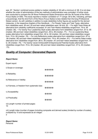 was .87. ‘Section’ combined scores yielded a median reliability of .92 with a minimum of .86. It is not clear
whether the order of administration of the two methods of administration was controlled. A further study
was conducted to compare the 36 Wave Professional Styles Dimensions with the 36 Facets of the Wave
Focus Styles (n=308). This study reported a median correlation of .71 (range .50 to 84), indicating, perhaps
unsurprisingly, that the short form of the Wave (Focus Styles) is less reliable than the long (Professional
Styles) version. As with validities in addition to scale reliabilities further figures are quoted for the derived
measures, in the respective chapters of the Handbook. − For People Types and Task Types, alternative
form reliabilities were .95 and .93 and test−retest reliabilities were .84 and .83. − For eight Team Roles all
alternative form reliability coefficients exceeded .91 and Test−Retest reliabilities ranged from .79 to .85
(median .80). − For twenty−four Leadership Style scales alternative form reliabilities ranged from .81 to .95
(median .88) and test−retest reliabilities ranged from .49 to .85 (median .77). − For six Leadership Base
scales alternative form reliabilities ranged from .82 to .92 (median .92) and test−retest reliabilities ranged
from .74 to .84 (median .78). − For nine Reflections scales alternative form reliabilities ranged from .87 to
.94 (median .90) and test−retest reliabilities ranged from .74 to .85 (median .81). − For twenty Sales scales
alternative form reliabilities ranged from .86 to .95 (median .91) and test−retest reliabilities ranged from .70
to .85 (median .79). − For twenty−seven Entrecode® Entrepreneurial Potential Scales alternative form
reliabilities ranged from .70 to .94 (median .85) and test−tetest reliabilities ranged from .57 to .84 (median
.73).
Quality of Computer−Generated Reports
Report Name:
Expert report
i) Scope or coverage:
ii) Reliability:
iii) Relevance or Validity:
iv) Fairness, or freedom from systematic bias:
v) Acceptability:
vi) Practicality:
vii) Length−number of printed pages:
10
viii) Length index (number of pages (including composite and derived scales) divided by number of scales),
multiplied by 10 and expressed as an integer:
2
Report Name:
Personal
Wave Professional Styles © 2014 BPS Page 19 of 28
 