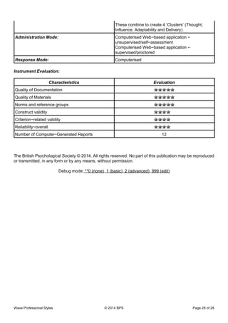 These combine to create 4 ‘Clusters’ (Thought,
Influence, Adaptability and Delivery).
Administration Mode: Computerised Web−based application −
unsupervised/self−assessment
Computerised Web−based application −
supervised/proctored
Response Mode: Computerised
Instrument Evaluation:
Characteristics Evaluation
Quality of Documentation
Quality of Materials
Norms and reference groups
Construct validity
Criterion−related validity
Reliability−overall
Number of Computer−Generated Reports 12
The British Psychological Society © 2014. All rights reserved. No part of this publication may be reproduced
or transmitted, in any form or by any means, without permission.
Debug mode: **0 (none), 1 (basic), 2 (advanced), 999 (edit)
Wave Professional Styles © 2014 BPS Page 28 of 28
 