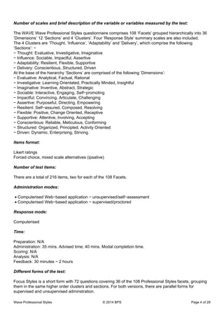 Number of scales and brief description of the variable or variables measured by the test:
The WAVE Wave Professional Styles questionnaire comprises 108 ‘Facets’ grouped hierarchically into 36
‘Dimensions’ 12 ‘Sections’ and 4 ‘Clusters’. Four ‘Response Style’ summary scales are also included.
The 4 Clusters are ‘Thought, ‘Influence’, ‘Adaptability’ and ‘Delivery’, which comprise the following
‘Sections’: −
− Thought: Evaluative, Investigative, Imaginative
− Influence: Sociable, Impactful, Assertive
− Adaptability: Resilient, Flexible, Supportive
− Delivery: Conscientious, Structured, Driven
At the base of the hierarchy ‘Sections’ are comprised of the following ‘Dimensions’:
− Evaluative: Analytical, Factual, Rational
− Investigative: Learning Orientated, Practically Minded, Insightful
− Imaginative: Inventive, Abstract, Strategic
− Sociable: Interactive, Engaging, Self−promoting
− Impactful: Convincing, Articulate, Challenging
− Assertive: Purposeful, Directing, Empowering
− Resilient: Self−assured, Composed, Resolving
− Flexible: Positive, Change Oriented, Receptive
− Supportive: Attentive, Involving, Accepting
− Conscientious: Reliable, Meticulous, Conforming
− Structured: Organized, Principled, Activity Oriented
− Driven: Dynamic, Enterprising, Striving.
Items format:
Likert ratings
Forced choice, mixed scale alternatives (ipsative)
Number of test items:
There are a total of 216 items, two for each of the 108 Facets.
Administration modes:
Computerised Web−based application − unsupervised/self−assessment•
Computerised Web−based application − supervised/proctored•
Response mode:
Computerised
Time:
Preparation: N/A
Administration: 35 mins. Advised time; 40 mins. Modal completion time.
Scoring: N/A
Analysis: N/A
Feedback: 30 minutes − 2 hours
Different forms of the test:
Focus Styles is a short form with 72 questions covering 36 of the 108 Professional Styles facets, grouping
them in the same higher order clusters and sections. For both versions, there are parallel forms for
supervised and unsupervised adminstration.
Wave Professional Styles © 2014 BPS Page 4 of 28
 