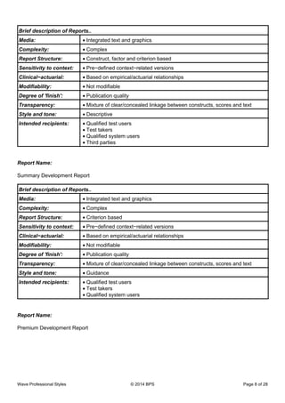 Brief description of Reports..
Media: Integrated text and graphics•
Complexity: Complex•
Report Structure: Construct, factor and criterion based•
Sensitivity to context: Pre−defined context−related versions•
Clinical−actuarial: Based on empirical/actuarial relationships•
Modifiability: Not modifiable•
Degree of 'finish': Publication quality•
Transparency: Mixture of clear/concealed linkage between constructs, scores and text•
Style and tone: Descriptive•
Intended recipients: Qualified test users•
Test takers•
Qualified system users•
Third parties•
Report Name:
Summary Development Report
Brief description of Reports..
Media: Integrated text and graphics•
Complexity: Complex•
Report Structure: Criterion based•
Sensitivity to context: Pre−defined context−related versions•
Clinical−actuarial: Based on empirical/actuarial relationships•
Modifiability: Not modifiable•
Degree of 'finish': Publication quality•
Transparency: Mixture of clear/concealed linkage between constructs, scores and text•
Style and tone: Guidance•
Intended recipients: Qualified test users•
Test takers•
Qualified system users•
Report Name:
Premium Development Report
Wave Professional Styles © 2014 BPS Page 8 of 28
 