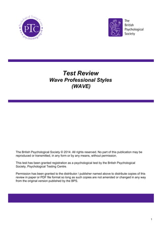 Test Review
Wave Professional Styles
(WAVE)
The British Psychological Society © 2014. All rights reserved. No part of this publication may be
reproduced or transmitted, in any form or by any means, without permission.
This test has been granted registration as a psychological test by the British Psychological
Society, Psychological Testing Centre.
Permission has been granted to the distributor / publisher named above to distribute copies of this
review in paper or PDF file format so long as such copies are not amended or changed in any way
from the original version published by the BPS.
1
 