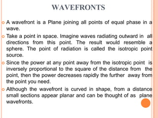WAVEFRONTS
 A wavefront is a Plane joining all points of equal phase in a
wave.
 Take a point in space. Imagine waves radiating outward in all
directions from this point. The result would resemble a
sphere. The point of radiation is called the isotropic point
source.
 Since the power at any point away from the isotropic point is
inversely proportional to the square of the distance from the
point, then the power decreases rapidly the further away from
the point you need.
 Although the wavefront is curved in shape, from a distance
small sections appear planar and can be thought of as plane
wavefronts.
 