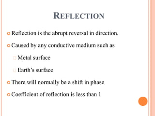 REFLECTION
 Reflection is the abrupt reversal in direction.
 Caused by any conductive medium such as
Metal surface
Earth’s surface
 There will normally be a shift in phase
 Coefficient of reflection is less than 1
 