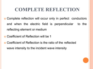COMPLETE REFLECTION
 Complete reflection will occur only in perfect conductors
and when the electric field is perpendicular to the
reflecting element or medium
 Coefficient of Reflection will be 1
 Coefficient of Reflection is the ratio of the reflected
wave intensity to the incident wave intensity
 