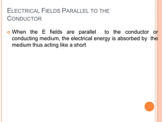 ELECTRICAL FIELDS PARALLEL TO THE
CONDUCTOR
 When the E fields are parallel to the conductor or
conducting medium, the electrical energy is absorbed by the
medium thus acting like a short
 