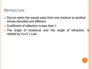 REFRACTION
 Occurs when the waves pass from one medium to another
whose densities are different
 Coefficient of reflection is less than 1
 The angle of incidence and the angle of refraction is
related by Snell’s Law
 