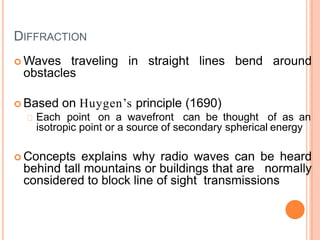 DIFFRACTION
 Waves traveling in straight lines bend around
obstacles
 Based on Huygen’s principle (1690)
Each point on a wavefront can be thought of as an
isotropic point or a source of secondary spherical energy
 Concepts explains why radio waves can be heard
behind tall mountains or buildings that are normally
considered to block line of sight transmissions
 