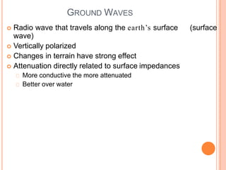 GROUND WAVES
 Radio wave that travels along the earth’s surface (surface
wave)
 Vertically polarized
 Changes in terrain have strong effect
 Attenuation directly related to surface impedances
More conductive the more attenuated
Better over water
 