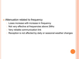  Attenuation related to frequency
Loses increase with increase in frequency
Not very effective at frequencies above 2Mhz
Very reliable communication link
Reception is not affected by daily or seasonal weather changes
 
