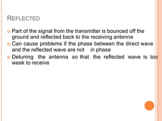 REFLECTED
 Part of the signal from the transmitter is bounced off the
ground and reflected back to the receiving antenna
 Can cause problems if the phase between the direct wave
and the reflected wave are not in phase
 Detuning the antenna so that the reflected wave is too
weak to receive
 