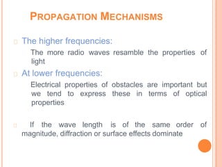 The higher frequencies:
The more radio waves resamble the properties of
light
At lower frequencies:
Electrical properties of obstacles are important but
we tend to express these in terms of optical
properties
If the wave length is of the same order of
magnitude, diffraction or surface effects dominate
PROPAGATION MECHANISMS
 
