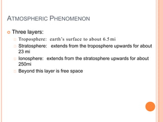 ATMOSPHERIC PHENOMENON
 Three layers:
Troposphere: earth’s surface to about 6.5 mi
Stratosphere: extends from the troposphere upwards for about
23 mi
Ionosphere: extends from the stratosphere upwards for about
250mi
Beyond this layer is free space
 