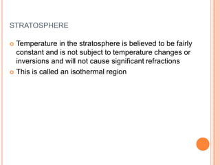 STRATOSPHERE
 Temperature in the stratosphere is believed to be fairly
constant and is not subject to temperature changes or
inversions and will not cause significant refractions
 This is called an isothermal region
 