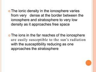  The ionic density in the ionosphere varies
from very dense at the border between the
ionosphere and stratosphere to very low
density as it approaches free space
 The ions in the far reaches of the ionosphere
are easily susceptible to the sun’s radiation
with the susceptibility reducing as one
approaches the stratosphere
 