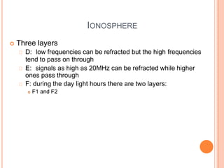 IONOSPHERE
 Three layers
D: low frequencies can be refracted but the high frequencies
tend to pass on through
E: signals as high as 20MHz can be refracted while higher
ones pass through
F: during the day light hours there are two layers:
 F1 and F2
 