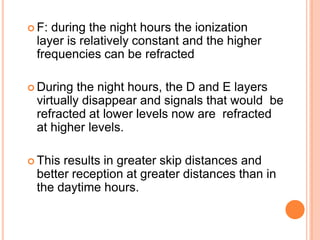  F: during the night hours the ionization
layer is relatively constant and the higher
frequencies can be refracted
 During the night hours, the D and E layers
virtually disappear and signals that would be
refracted at lower levels now are refracted
at higher levels.
 This results in greater skip distances and
better reception at greater distances than in
the daytime hours.
 