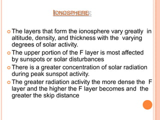IONOSPHERE
 The layers that form the ionosphere vary greatly in
altitude, density, and thickness with the varying
degrees of solar activity.
 The upper portion of the F layer is most affected
by sunspots or solar disturbances
 There is a greater concentration of solar radiation
during peak sunspot activity.
 The greater radiation activity the more dense the F
layer and the higher the F layer becomes and the
greater the skip distance
 