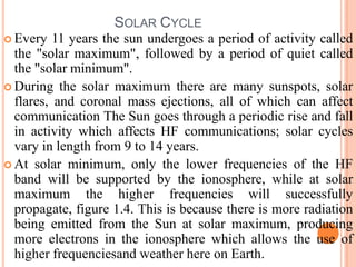 SOLAR CYCLE
 Every 11 years the sun undergoes a period of activity called
the "solar maximum", followed by a period of quiet called
the "solar minimum".
 During the solar maximum there are many sunspots, solar
flares, and coronal mass ejections, all of which can affect
communication The Sun goes through a periodic rise and fall
in activity which affects HF communications; solar cycles
vary in length from 9 to 14 years.
 At solar minimum, only the lower frequencies of the HF
band will be supported by the ionosphere, while at solar
maximum the higher frequencies will successfully
propagate, figure 1.4. This is because there is more radiation
being emitted from the Sun at solar maximum, producing
more electrons in the ionosphere which allows the use of
higher frequenciesand weather here on Earth.
 