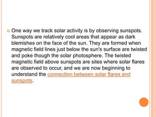  One way we track solar activity is by observing sunspots.
Sunspots are relatively cool areas that appear as dark
blemishes on the face of the sun. They are formed when
magnetic field lines just below the sun's surface are twisted
and poke though the solar photosphere. The twisted
magnetic field above sunspots are sites where solar flares
are observed to occur, and we are now beginning to
understand the connection between solar flares and
sunspots.
 