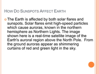 HOW DO SUNSPOTS AFFECT EARTH
 The Earth is affected by both solar flares and
sunspots. Solar flares emit high-speed particles
which cause auroras, known in the northern
hemisphere as Northern Lights. The image
shown here is a real-time satellite image of the
Earth's auroral region above the North Pole. From
the ground auroras appear as shimmering
curtains of red and green light in the sky.
 