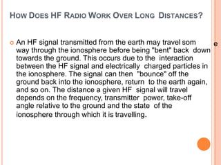 HOW DOES HF RADIO WORK OVER LONG DISTANCES?
 An HF signal transmitted from the earth may travel som
way through the ionosphere before being "bent" back down
towards the ground. This occurs due to the interaction
between the HF signal and electrically charged particles in
the ionosphere. The signal can then "bounce" off the
ground back into the ionosphere, return to the earth again,
and so on. The distance a given HF signal will travel
depends on the frequency, transmitter power, take-off
angle relative to the ground and the state of the
ionosphere through which it is travelling.
e
 