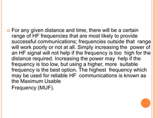  For any given distance and time, there will be a certain
range of HF frequencies that are most likely to provide
successful communications; frequencies outside that range
will work poorly or not at all. Simply increasing the power of
an HF signal will not help if the frequency is too high for the
distance required. Increasing the power may help if the
frequency is too low, but using a higher, more suitable
frequency is the best option. The highest frequency which
may be used for reliable HF communications is known as
the Maximum Usable
Frequency (MUF).
 