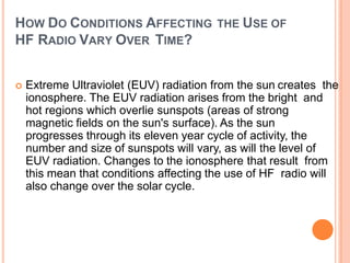 HOW DO CONDITIONS AFFECTING THE USE OF
HF RADIO VARY OVER TIME?
 Extreme Ultraviolet (EUV) radiation from the sun creates the
ionosphere. The EUV radiation arises from the bright and
hot regions which overlie sunspots (areas of strong
magnetic fields on the sun's surface). As the sun
progresses through its eleven year cycle of activity, the
number and size of sunspots will vary, as will the level of
EUV radiation. Changes to the ionosphere that result from
this mean that conditions affecting the use of HF radio will
also change over the solar cycle.
 