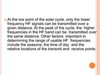  At the low point of the solar cycle, only the lower
frequency HF signals can be transmitted over a
given distance. At the peak of the cycle, the higher
frequencies in the HF band can be transmitted over
the same distance. Other factors important in
determining the range of usable HF frequencies
include the seasons, the time of day and the
relative locations of the transmit and receive points
 