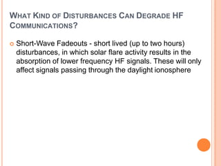 WHAT KIND OF DISTURBANCES CAN DEGRADE HF
COMMUNICATIONS?
 Short-Wave Fadeouts - short lived (up to two hours)
disturbances, in which solar flare activity results in the
absorption of lower frequency HF signals. These will only
affect signals passing through the daylight ionosphere
 