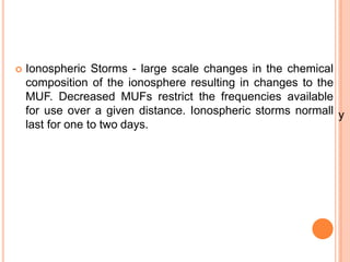  Ionospheric Storms - large scale changes in the chemical
composition of the ionosphere resulting in changes to the
MUF. Decreased MUFs restrict the frequencies available
for use over a given distance. Ionospheric storms normall
last for one to two days.
y
 