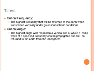 TERMS
 Critical Frequency:
The highest frequency that will be returned to the earth when
transmitted vertically under given ionospheric conditions
 Critical Angle:
The highest angle with respect to a vertical line at which a radio
wave of a specified frequency can be propagated and still be
returned to the earth from the ionosphere
 