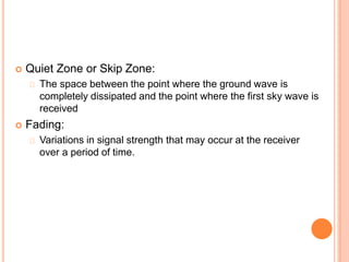  Quiet Zone or Skip Zone:
The space between the point where the ground wave is
completely dissipated and the point where the first sky wave is
received
 Fading:
Variations in signal strength that may occur at the receiver
over a period of time.
 