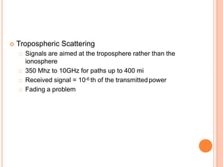  Tropospheric Scattering
Signals are aimed at the troposphere rather than the
ionosphere
350 Mhz to 10GHz for paths up to 400 mi
Received signal = 10-6 th of the transmittedpower
Fading a problem
 