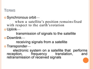 TERMS
 Synchronous orbit—
when a satellite’s position remains fixed
with respect to the earth’s rotation
 Uplink—
transmission of signals to the satellite
 Downlink—
receiving signals from a satellite
 Transponder—
electronic system on a satellite that performs
reception, frequency translation, and
retransmission of received signals
 